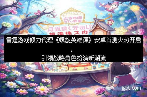 雷霆游戏倾力代理《螺旋英雄谭》安卓首测火热开启，引领战略角色扮演新潮流