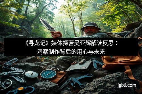 《寻龙记》媒体探营吴亚辉解读反思：洞察制作背后的用心与未来