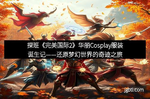探班《完美国际2》华丽Cosplay服装诞生记——还原梦幻世界的奇迹之旅